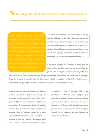 Page | 6
Notre image de soi et comment les autres nous perçoivent
« Alors ok, on se retrouve à 13 heures devant le café, je
vais être à l'heure ! », dit Sarra. Ses copines sourient en
entendant cela, se jettent des regards et retournent les yeux
avec un désespoir joueur. « Qu'est-ce qui se passe ?! »,
s'exclame Sarra indignée, « je suis toujours à l'heure ». Les
sourires dans le groupe s'intensifient et se transforment en
ricanements... « Oui, oui, tu es toujours à l'heure ! »
« Un groupe de projet de l'entreprise se réunit pour un
atelier ; il y a un débat intense sur une nouvelle ligne de
produits. Ben Salem prend alors son jeune collègue Rejeb de
côté, puis il dit : « Écoute, tu ne devrais peut-être pas interrompre P. aussi souvent. Tu n’arrêtes pas de lui couper
la parole, les autres te regardent déjà très bizarrement. » Rejeb est stupéfait : « Moiii ?! ». Il affirme avoir
interrompu P. rien qu’une fois, et surtout à un moment où cela était « absolument nécessaire».
« Après avoir assisté à un conseil pour discuter des notes
à donner aux examens, quelques-uns des profs sont
restés assis ensemble autour d'un café. On en vient à
parler de différentes classes d'étudiants « difficiles » et
de problèmes de l'enseignement. Radhia S. explique
comment il est dur pour elle d’attirer l'attention des
étudiants. Tous les collègues autour de la table
expriment leur étonnement : « Toi ? Tu es la Star ! Les
étudiants ne font que t’admirer ! Ils mangent même
dans ta main ! Tu es un talent naturel ! On est habitué
à entendre : ‘’ Mme S. est super, Mme S. est
formidable... ‘’». Radhia S. tente d’expliquer à quel
point elle est déprimée, épuisée et triste après chaque
cours, mais les collègues prennent cela pour de la
coquetterie ! Ils laissent même entendre une certaine
jalousie lorsque, à leur tour, ils prônent leur façon
naturelle de se comporter face aux étudiants en
comparaison avec Radhia. »
Nous croyons tous très bien nous
connaître. Mais savons-nous vraiment ce
que les autres ont comme images de nous
? Et qu’est-ce que cela signifie que leur
évaluation n'égale tout simplement pas
notre image de nous-mêmes ? Serions-
nous mal compris ? Ou y a-t-il des
facettes de notre personnalité qui nous
sont restées cachées jusqu'à présent ?
 