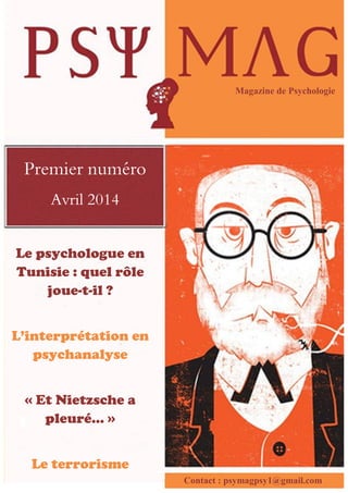 Le psychologue en
Tunisie : quel rôle
joue-t-il ?
L’interprétation en
psychanalyse
« Et Nietzsche a
pleuré… »
Le terrorisme
Magazine de Psychologie
Premier numéro
Avril 2014
Contact : psymagpsy1@gmail.com
 