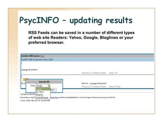 PsycINFO – updating results
  RSS Feeds can be saved in a number of different types
  of web site Readers: Yahoo, Google, Bloglines or your
  preferred browser.
 