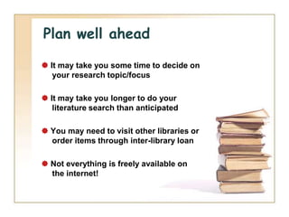 Plan well ahead

 It may take you some time to decide on
   your research topic/focus

 It may take you longer to do your
   literature search than anticipated

 You may need to visit other libraries or
  order items through inter-library loan

 Not everything is freely available on
  the internet!
 