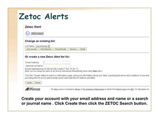 Zetoc Alerts




Create your account with your email address and name or a search
or journal name . Click Create then click the ZETOC Search button.
 