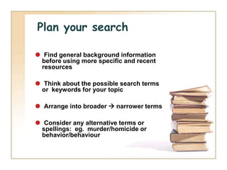 Plan your search

 Find general background information
 before using more specific and recent
 resources

 Think about the possible search terms
 or keywords for your topic

 Arrange into broader  narrower terms

 Consider any alternative terms or
 spellings: eg. murder/homicide or
 behavior/behaviour
 