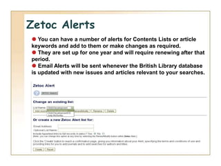 Zetoc Alerts
 You can have a number of alerts for Contents Lists or article
keywords and add to them or make changes as required.
 They are set up for one year and will require renewing after that
period.
 Email Alerts will be sent whenever the British Library database
is updated with new issues and articles relevant to your searches.
 