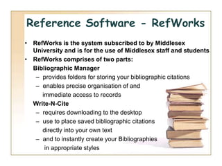 Reference Software - RefWorks
• RefWorks is the system subscribed to by Middlesex
  University and is for the use of Middlesex staff and students
• RefWorks comprises of two parts:
  Bibliographic Manager
   – provides folders for storing your bibliographic citations
   – enables precise organisation of and
     immediate access to records
  Write-N-Cite
   – requires downloading to the desktop
   – use to place saved bibliographic citations
     directly into your own text
   – and to instantly create your Bibliographies
      in appropriate styles
 