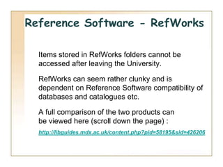 Reference Software - RefWorks

  Items stored in RefWorks folders cannot be
  accessed after leaving the University.

  RefWorks can seem rather clunky and is
  dependent on Reference Software compatibility of
  databases and catalogues etc.

  A full comparison of the two products can
  be viewed here (scroll down the page) :
  http://libguides.mdx.ac.uk/content.php?pid=58195&sid=426206
 