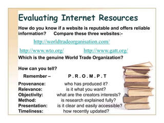 Evaluating Internet Resources
How do you know if a website is reputable and offers reliable
information?  Compare these three websites:-
       http://worldtradeorganisation.com/
http://www.wto.org/           http://www.gatt.org/
Which is the genuine World Trade Organization?

How can you tell?
  Remember –           P.R.O.M.P.T
Provenance:           who has produced it?
Relevance:             is it what you want?
Objectivity:     what are the creators interests?
Method:            is research explained fully?
Presentation:    is it clear and easily accessible?
Timeliness:          how recently updated?
 
