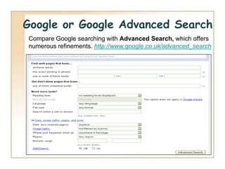 Google or Google Advanced Search
Compare Google searching with Advanced Search, which offers
numerous refinements. http://www.google.co.uk/advanced_search
 