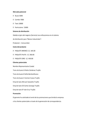 Mercado potencial

 Buses 5000

 Combis 7000

 Taxis 10000

 Particulares 15000

Sistema de distribución

Debido al giro del negocio (Servicio) nos enfocaremos en el sistema

de distribución para “Bienes Industriales”:

Productor – Consumidor

Costo del producto

 PAQUETE BRONCE: S/. 185.00

 PAQUETE PLATA: S/. 260.00

 PAQUETE ORO: S/. 430.00

Clientes potenciales

Nombre Representante Ciudad

Trans de buses A Pedro Cárdenas Trujillo

Trans de buses B Sofía BenitesOtuzco

Trans de buses C Carmen Cueva Trujillo

Emp de taxis AB Juan Saavedra Trujillo

Emp de taxis CD Carlos Sarango Trujillo

Emp de taxis EF Iván Cruz Trujillo

Promoción:

El gerente ha solicitado el envió de las promociones que brinda la empresa

a los clientes potenciales a través de la generación de correspondencia.
 