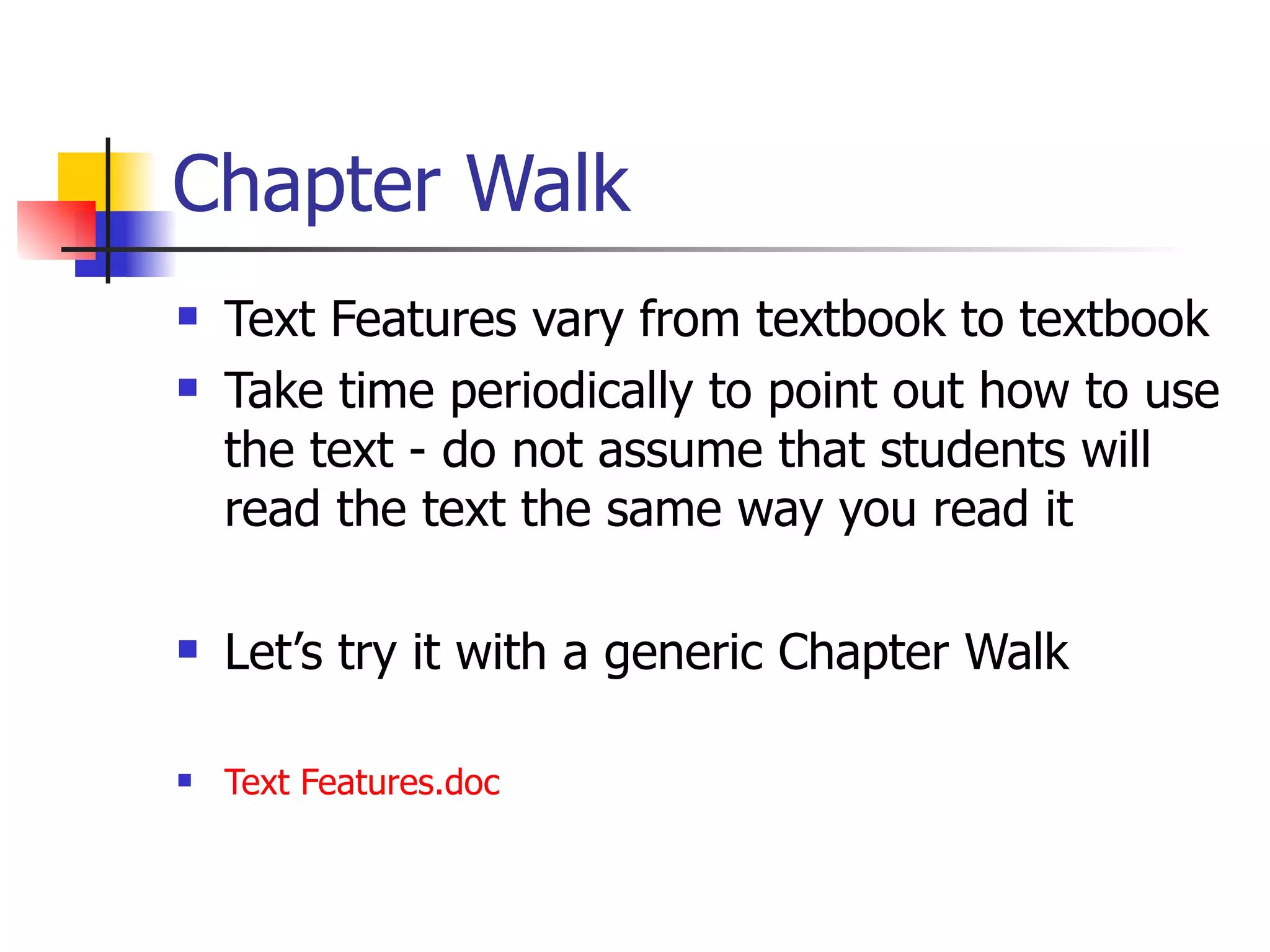 Chapter Walk Text Features vary from textbook to textbook Take time periodically to point out how to use the text - do not assume that students will read the text the same way you read it Let’s try it with a generic Chapter Walk Text  Features.doc 