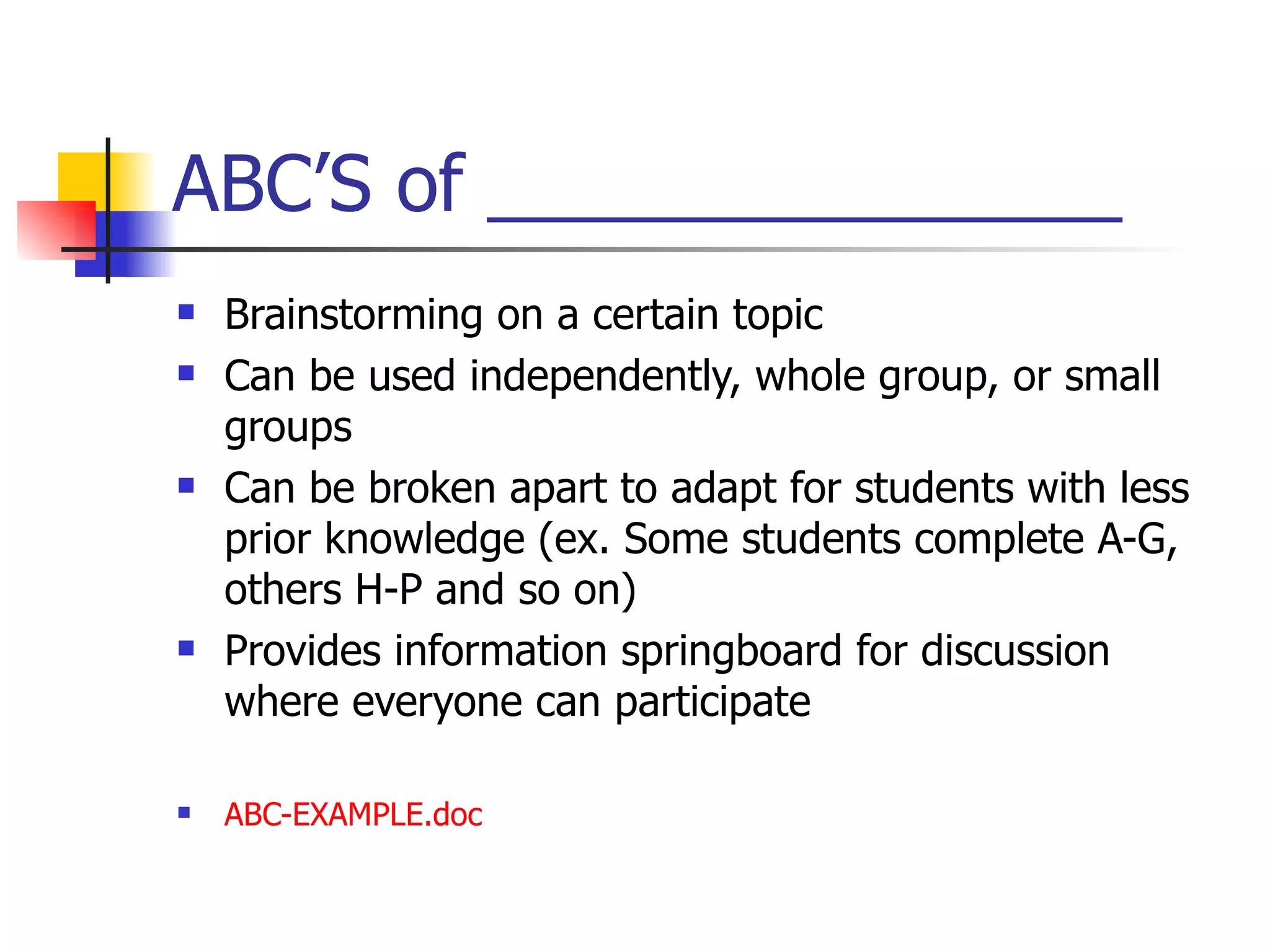 ABC’S of _______________ Brainstorming on a certain topic Can be used independently, whole group, or small groups Can be broken apart to adapt for students with less prior knowledge (ex. Some students complete A-G, others H-P and so on) Provides information springboard for discussion where everyone can participate ABC- EXAMPLE.doc 