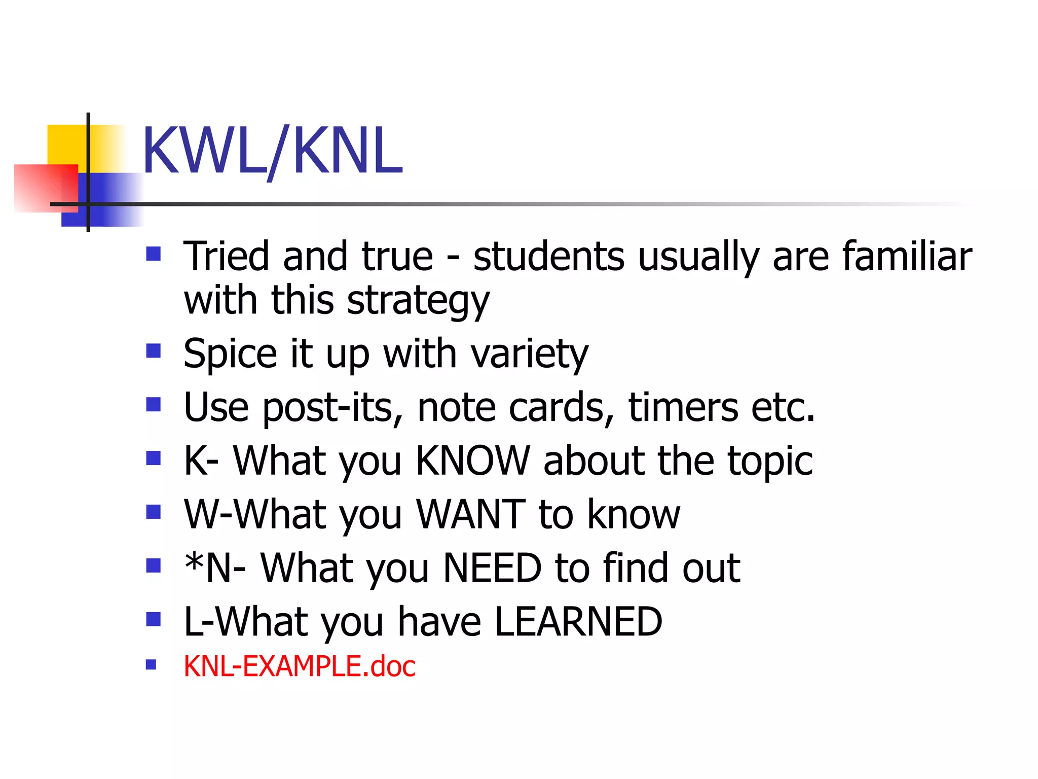 KWL/KNL Tried and true - students usually are familiar with this strategy Spice it up with variety Use post-its, note cards, timers etc. K- What you KNOW about the topic W-What you WANT to know *N- What you NEED to find out L-What you have LEARNED  KNL- EXAMPLE.doc 
