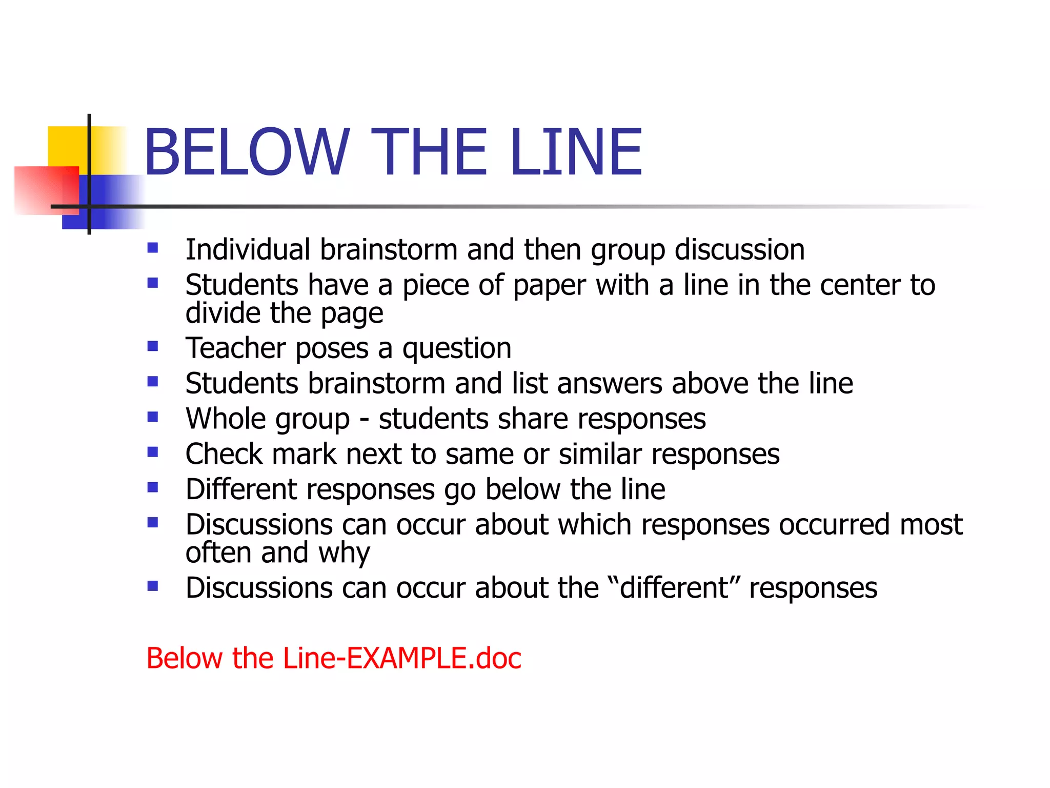 BELOW THE LINE  Individual brainstorm and then group discussion Students have a piece of paper with a line in the center to divide the page Teacher poses a question Students brainstorm and list answers above the line Whole group - students share responses Check mark next to same or similar responses Different responses go below the line Discussions can occur about which responses occurred most often and why Discussions can occur about the “different” responses Below the Line- EXAMPLE.doc   