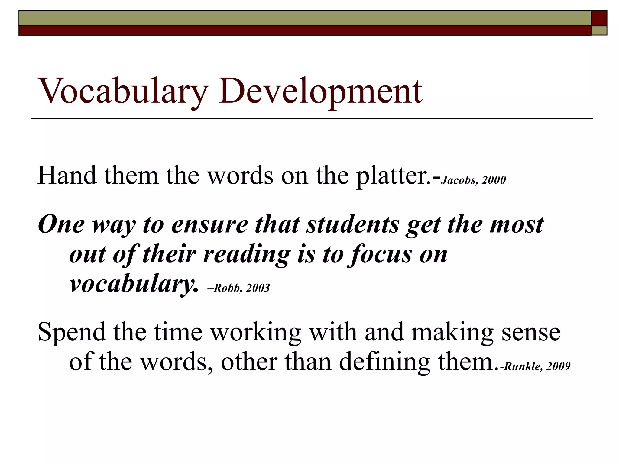 Vocabulary Development Hand them the words on the platter.- Jacobs, 2000 One way to ensure that students get the most out of their reading is to focus on vocabulary.  –Robb, 2003 Spend the time working with and making sense of the words, other than defining them. - Runkle, 2009 