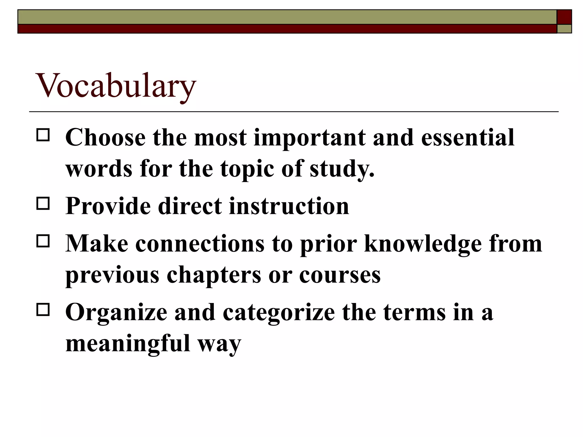 Vocabulary Choose the most important and essential words for the topic of study. Provide direct instruction  Make connections to prior knowledge from previous chapters or courses Organize and categorize the terms in a meaningful way 