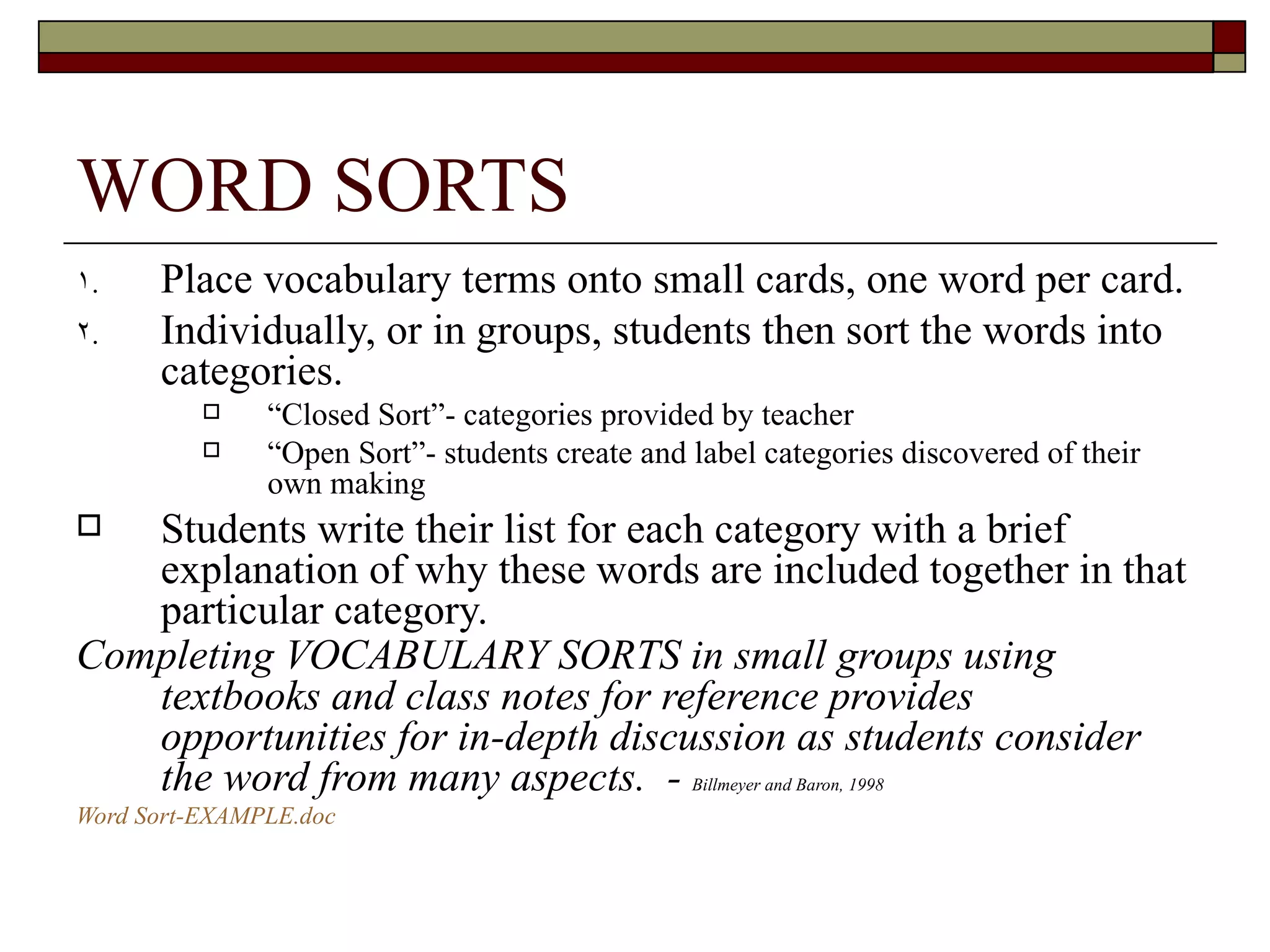 WORD SORTS Place vocabulary terms onto small cards, one word per card. Individually, or in groups, students then sort the words into categories. “ Closed Sort”- categories provided by teacher “ Open Sort”- students create and label categories discovered of their own making Students write their list for each category with a brief explanation of why these words are included together in that particular category. Completing VOCABULARY SORTS in small groups using textbooks and class notes for reference provides opportunities for in-depth discussion as students consider the word from many aspects.  -  Billmeyer and Baron, 1998 Word Sort- EXAMPLE.doc 