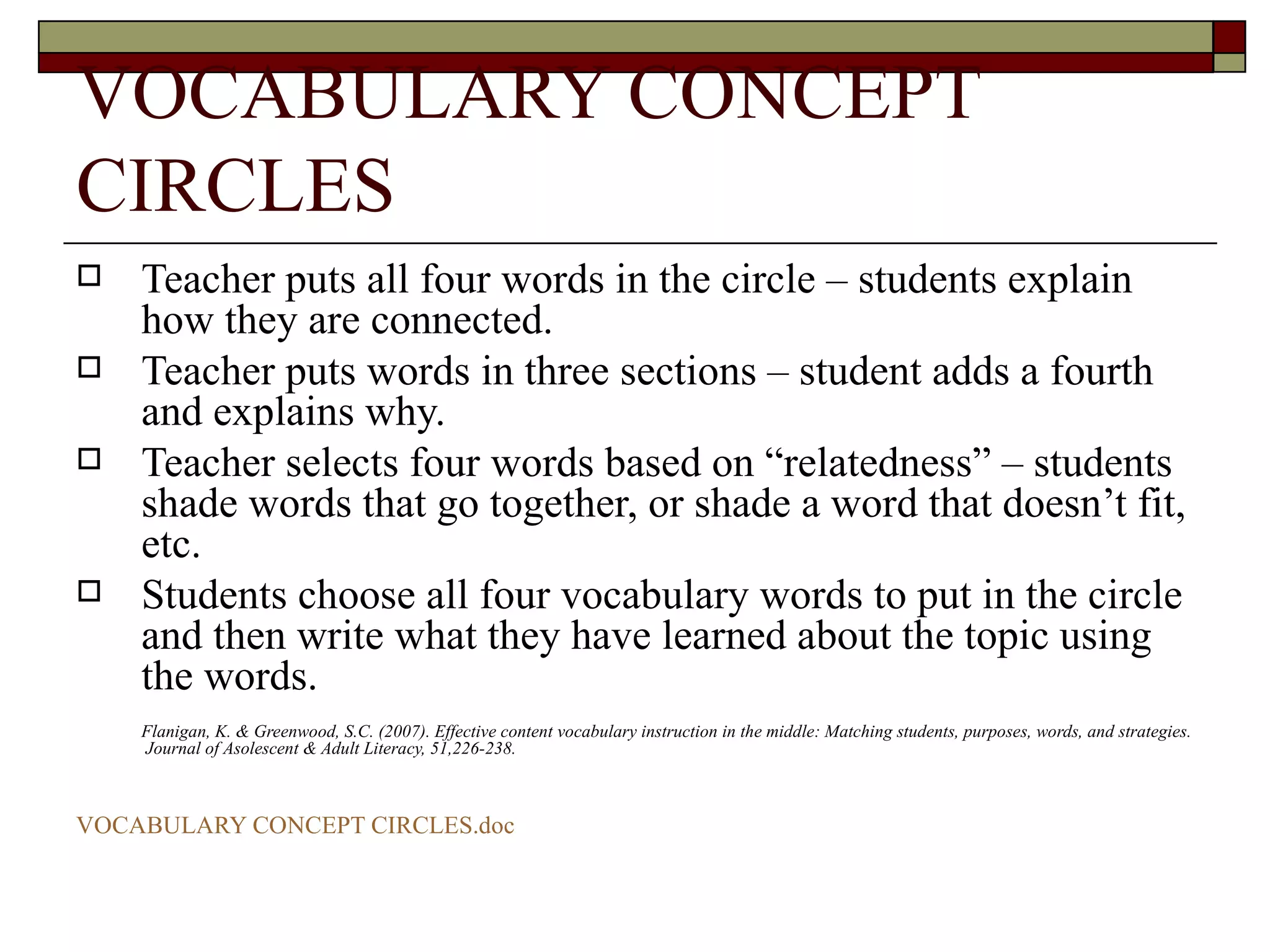 VOCABULARY CONCEPT CIRCLES Teacher puts all four words in the circle – students explain how they are connected. Teacher puts words in three sections – student adds a fourth and explains why. Teacher selects four words based on “relatedness” – students shade words that go together, or shade a word that doesn’t fit, etc. Students choose all four vocabulary words to put in the circle and then write what they have learned about the topic using the words. Flanigan, K. & Greenwood, S.C. (2007). Effective content vocabulary instruction in the middle: Matching students, purposes, words, and strategies.  Journal of Asolescent & Adult Literacy, 51,226-238. VOCABULARY CONCEPT  CIRCLES.doc 