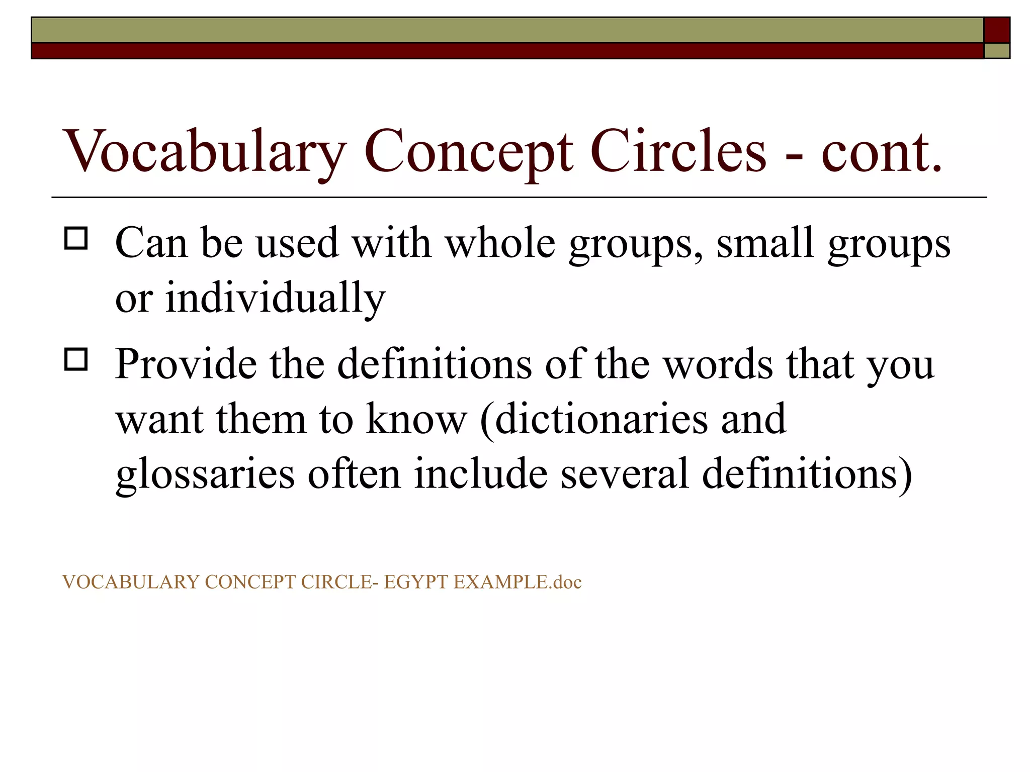 Vocabulary Concept Circles - cont. Can be used with whole groups, small groups or individually Provide the definitions of the words that you want them to know (dictionaries and glossaries often include several definitions) VOCABULARY CONCEPT CIRCLE- EGYPT  EXAMPLE.doc 