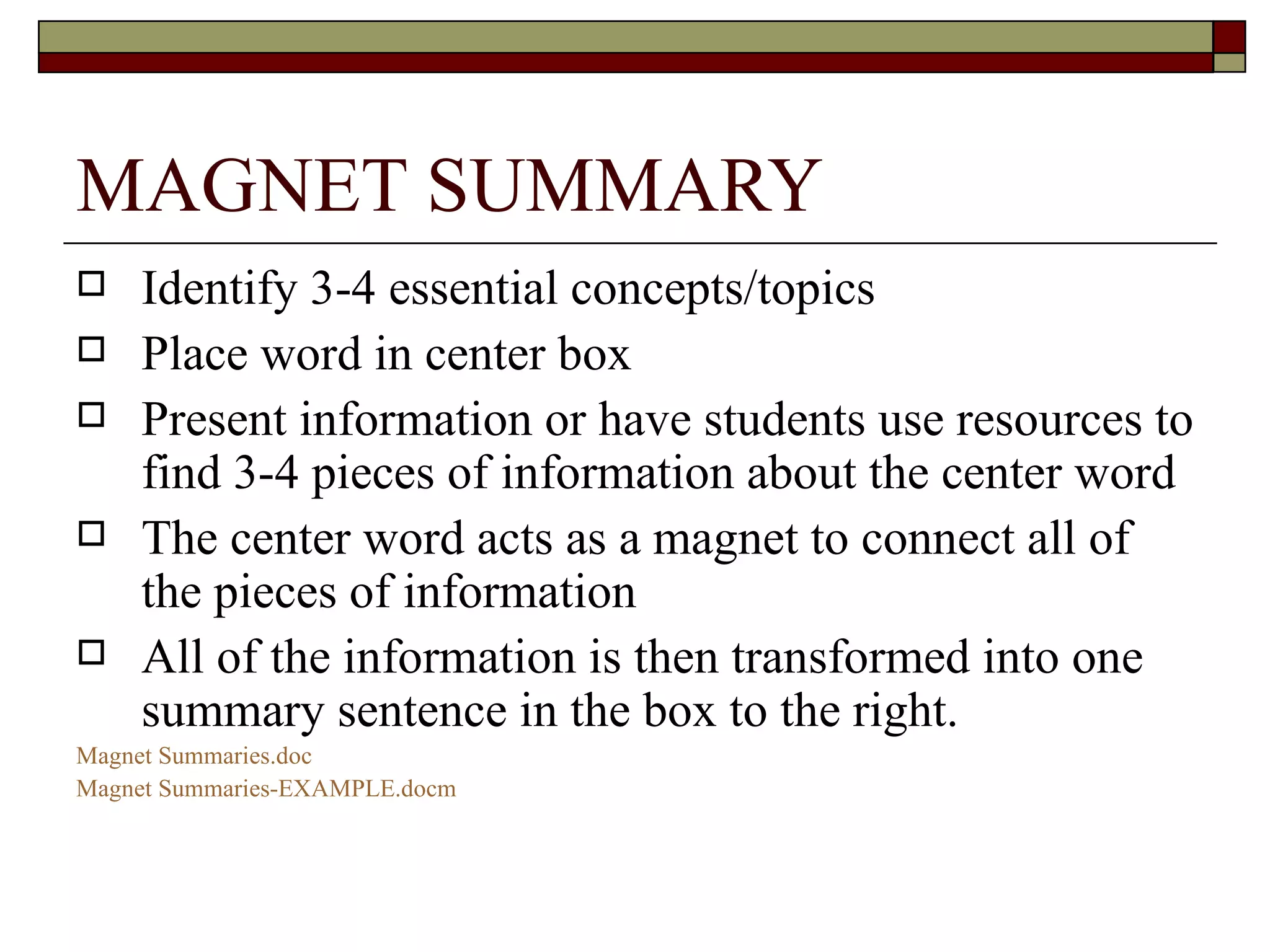 MAGNET SUMMARY Identify 3-4 essential concepts/topics Place word in center box Present information or have students use resources to find 3-4 pieces of information about the center word The center word acts as a magnet to connect all of the pieces of information All of the information is then transformed into one summary sentence in the box to the right.  Magnet  Summaries.doc Magnet Summaries- EXAMPLE.docm 