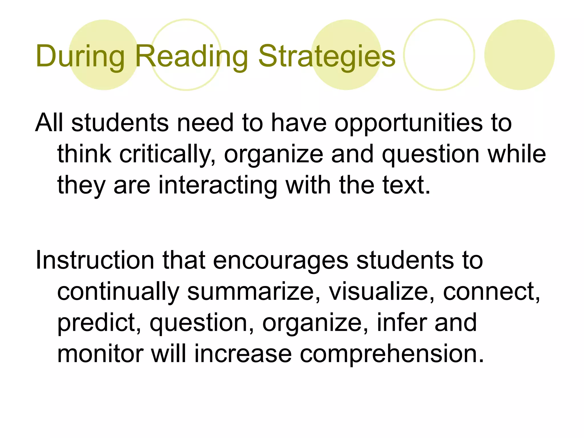 During Reading Strategies All students need to have opportunities to think critically, organize and question while they are interacting with the text.  Instruction that encourages students to continually summarize, visualize, connect, predict, question, organize, infer and monitor will increase comprehension.  