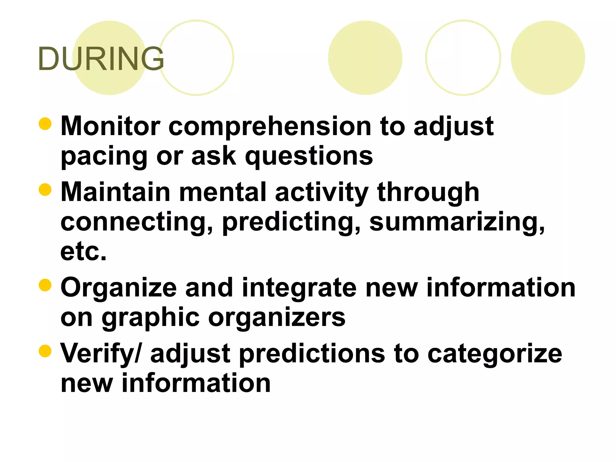 DURING Monitor comprehension to adjust pacing or ask questions Maintain mental activity through connecting, predicting, summarizing, etc.  Organize and integrate new information on graphic organizers Verify/ adjust predictions to categorize new information 