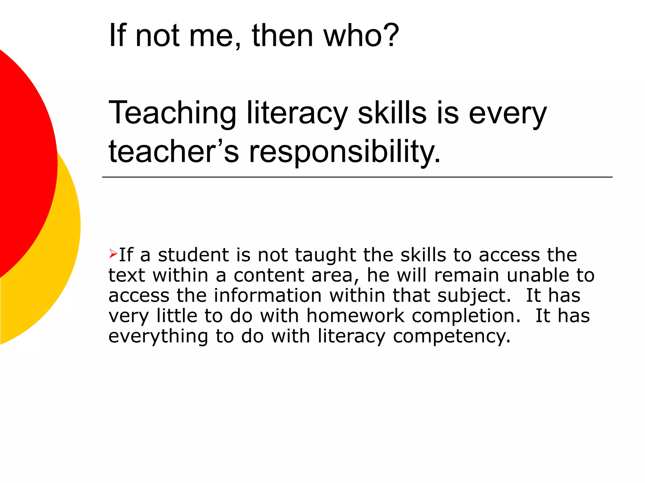 If not me, then who? Teaching literacy skills is every teacher’s responsibility.  If a student is not taught the skills to access the text within a content area, he will remain unable to access the information within that subject.  It has very little to do with homework completion.  It has everything to do with literacy competency.  