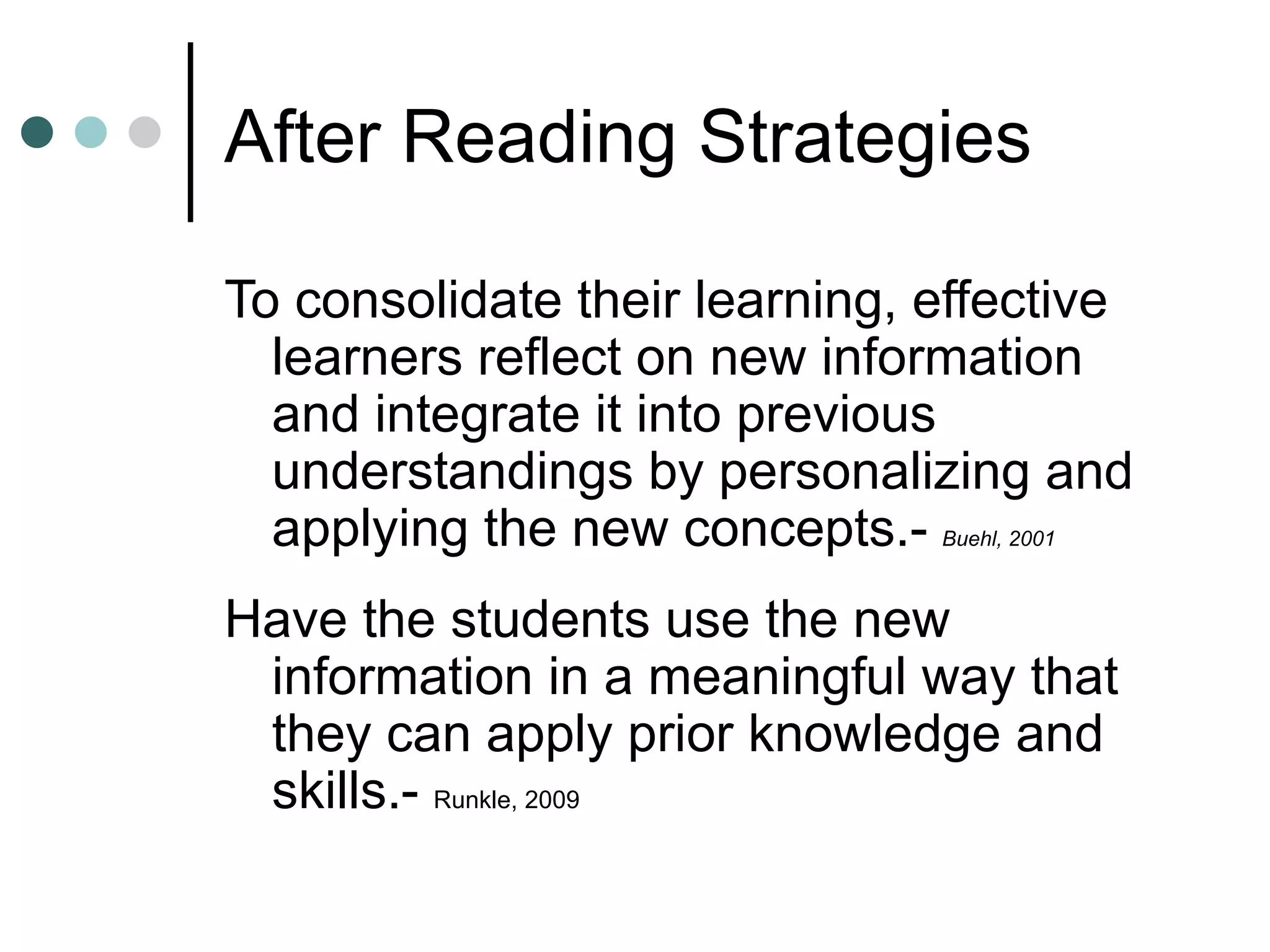 After Reading Strategies To consolidate their learning, effective learners reflect on new information and integrate it into previous understandings by personalizing and applying the new concepts.-  Buehl, 2001 Have the students use the new information in a meaningful way that they can apply prior knowledge and skills.-  Runkle, 2009 