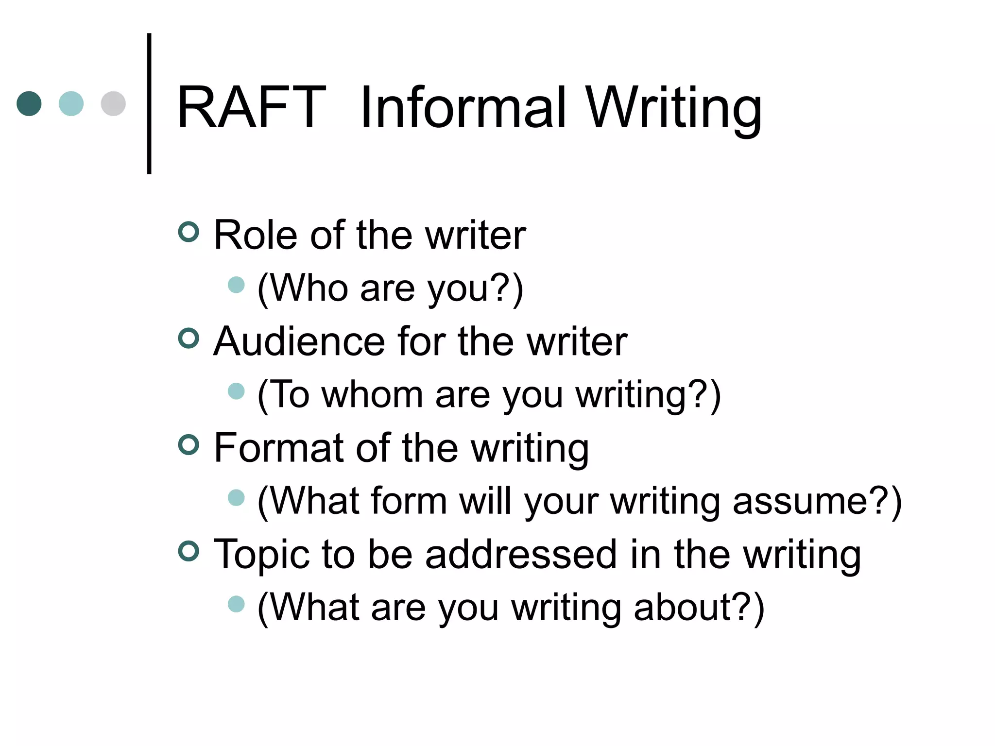 RAFT  Informal Writing Role of the writer  (Who are you?) Audience for the writer  (To whom are you writing?) Format of the writing  (What form will your writing assume?) Topic to be addressed in the writing (What are you writing about?) 