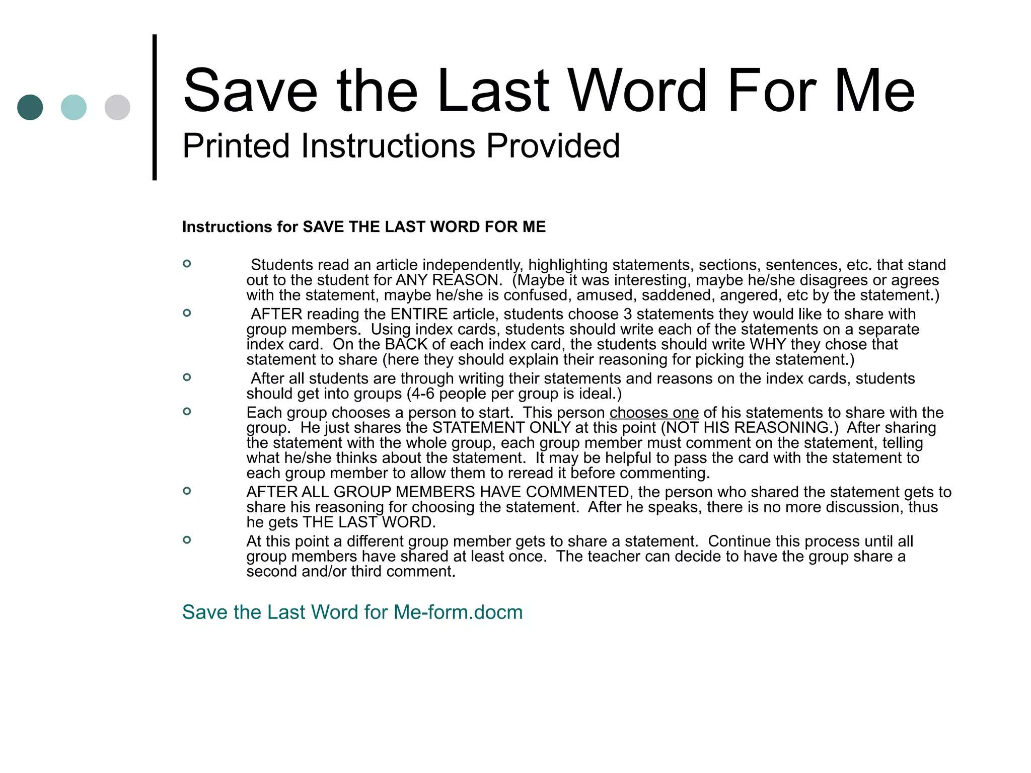 Save the Last Word For Me Printed Instructions Provided Instructions for SAVE THE LAST WORD FOR ME Students read an article independently, highlighting statements, sections, sentences, etc. that stand out to the student for ANY REASON.  (Maybe it was interesting, maybe he/she disagrees or agrees with the statement, maybe he/she is confused, amused, saddened, angered, etc by the statement.) AFTER reading the ENTIRE article, students choose 3 statements they would like to share with group members.  Using index cards, students should write each of the statements on a separate index card.  On the BACK of each index card, the students should write WHY they chose that statement to share (here they should explain their reasoning for picking the statement.) After all students are through writing their statements and reasons on the index cards, students should get into groups (4-6 people per group is ideal.)  Each group chooses a person to start.  This person  chooses one  of his statements to share with the group.  He just shares the STATEMENT ONLY at this point (NOT HIS REASONING.)  After sharing the statement with the whole group, each group member must comment on the statement, telling what he/she thinks about the statement.  It may be helpful to pass the card with the statement to each group member to allow them to reread it before commenting.  AFTER ALL GROUP MEMBERS HAVE COMMENTED, the person who shared the statement gets to share his reasoning for choosing the statement.  After he speaks, there is no more discussion, thus he gets THE LAST WORD.  At this point a different group member gets to share a statement.  Continue this process until all group members have shared at least once.  The teacher can decide to have the group share a second and/or third comment.  Save the Last Word for Me- form.docm 