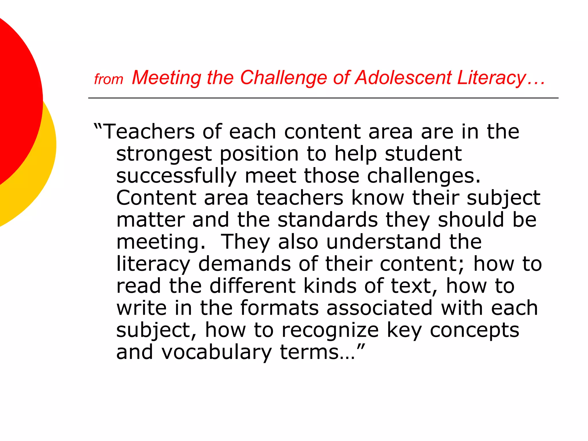 from   Meeting the Challenge of Adolescent Literacy… “ Teachers of each content area are in the strongest position to help student successfully meet those challenges.  Content area teachers know their subject matter and the standards they should be meeting.  They also understand the literacy demands of their content; how to read the different kinds of text, how to write in the formats associated with each subject, how to recognize key concepts and vocabulary terms…” 