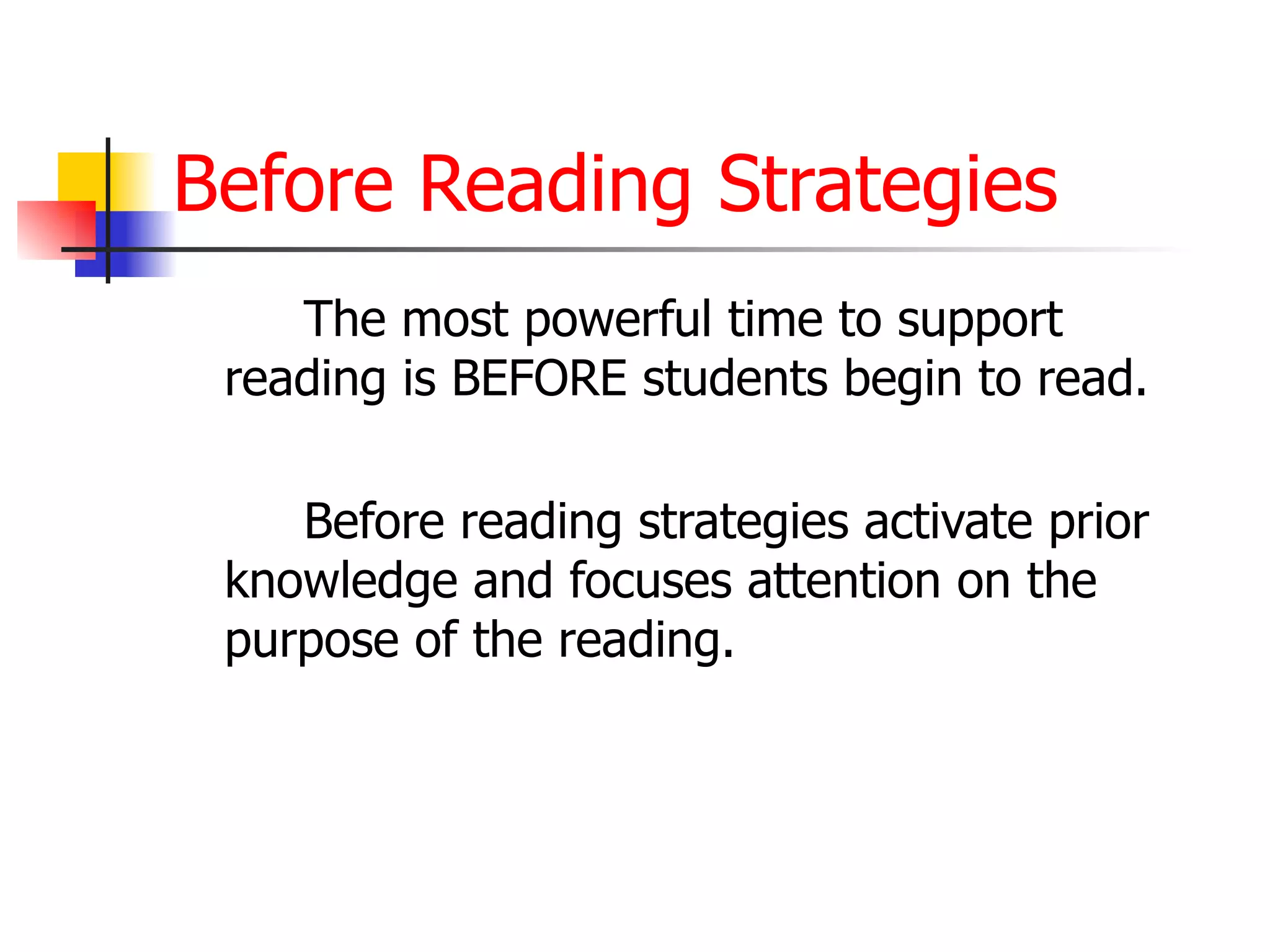 Before Reading Strategies The most powerful time to support reading is BEFORE students begin to read.  Before reading strategies activate prior knowledge and focuses attention on the purpose of the reading.  