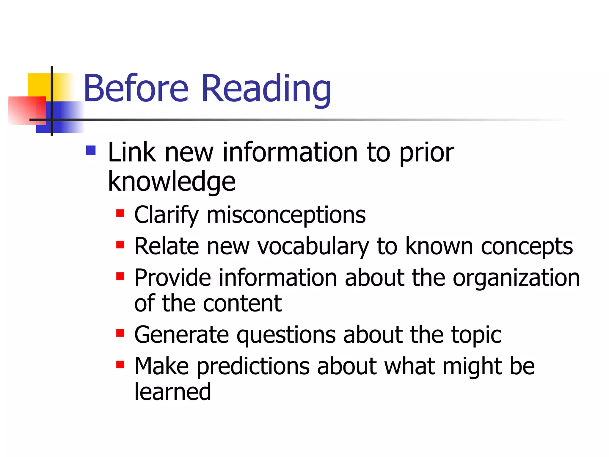 Before Reading Link new information to prior knowledge Clarify misconceptions Relate new vocabulary to known concepts Provide information about the organization of the content Generate questions about the topic Make predictions about what might be learned 