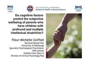 Do cognitive factors
   predict the subjective
wellbeing of parents who
       have children with
  profound and multiple
 intellectual disabilities?

  Fleur-Michelle Coiffait
                Doctoral Researcher
             University of Edinburgh
Specialist Psychological Practitioner
                         NHS Lothian
               PsyPAG Chair Elect &
 Division of Clinical Psychology Rep
 