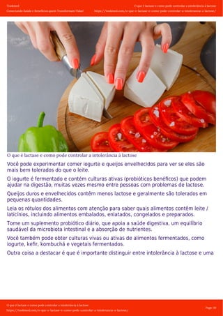Tookmed
Conectando Saúde e Benefícios quem Transformam Vidas!
O que é lactase e como pode controlar a intolerância á lactose
https://tookmed.com/o-que-e-lactase-e-como-pode-controlar-a-intolerancia-a-lactose/
O que é lactase e como pode controlar a intolerância á lactose
https://tookmed.com/o-que-e-lactase-e-como-pode-controlar-a-intolerancia-a-lactose/
Page: 10
O que é lactase e como pode controlar a intolerância á lactose
Você pode experimentar comer iogurte e queijos envelhecidos para ver se eles são
mais bem tolerados do que o leite.
O iogurte é fermentado e contém culturas ativas (probióticos benéﬁcos) que podem
ajudar na digestão, muitas vezes mesmo entre pessoas com problemas de lactose.
Queijos duros e envelhecidos contêm menos lactose e geralmente são tolerados em
pequenas quantidades.
Leia os rótulos dos alimentos com atenção para saber quais alimentos contêm leite /
laticínios, incluindo alimentos embalados, enlatados, congelados e preparados.
Tome um suplemento probiótico diário, que apoia a saúde digestiva, um equilíbrio
saudável da microbiota intestinal e a absorção de nutrientes.
Você também pode obter culturas vivas ou ativas de alimentos fermentados, como
iogurte, keﬁr, kombuchá e vegetais fermentados.
Outra coisa a destacar é que é importante distinguir entre intolerância à lactose e uma
 