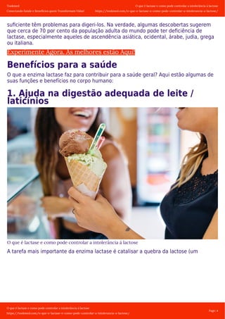 Tookmed
Conectando Saúde e Benefícios quem Transformam Vidas!
O que é lactase e como pode controlar a intolerância á lactose
https://tookmed.com/o-que-e-lactase-e-como-pode-controlar-a-intolerancia-a-lactose/
O que é lactase e como pode controlar a intolerância á lactose
https://tookmed.com/o-que-e-lactase-e-como-pode-controlar-a-intolerancia-a-lactose/
Page: 4
suﬁciente têm problemas para digeri-los. Na verdade, algumas descobertas sugerem
que cerca de 70 por cento da população adulta do mundo pode ter deﬁciência de
lactase, especialmente aqueles de ascendência asiática, ocidental, árabe, judia, grega
ou italiana.
Experimente Agora. As melhores estão Aqui!
Benefícios para a saúde
O que a enzima lactase faz para contribuir para a saúde geral? Aqui estão algumas de
suas funções e benefícios no corpo humano:
1. Ajuda na digestão adequada de leite /
laticínios
O que é lactase e como pode controlar a intolerância á lactose
A tarefa mais importante da enzima lactase é catalisar a quebra da lactose (um
 