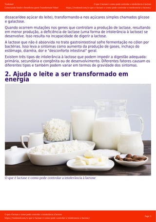 Tookmed
Conectando Saúde e Benefícios quem Transformam Vidas!
O que é lactase e como pode controlar a intolerância á lactose
https://tookmed.com/o-que-e-lactase-e-como-pode-controlar-a-intolerancia-a-lactose/
O que é lactase e como pode controlar a intolerância á lactose
https://tookmed.com/o-que-e-lactase-e-como-pode-controlar-a-intolerancia-a-lactose/
Page: 5
dissacarídeo açúcar do leite), transformando-a nos açúcares simples chamados glicose
e galactose.
Quando ocorrem mutações nos genes que controlam a produção de lactase, resultando
em menor produção, a deﬁciência de lactase (uma forma de intolerância à lactose) se
desenvolve. Isso resulta na incapacidade de digerir a lactose.
A lactose que não é absorvida no trato gastrointestinal sofre fermentação no cólon por
bactérias. Isso leva a sintomas como aumento da produção de gases, inchaço do
estômago, diarréia, dor e "desconforto intestinal" geral.
Existem três tipos de intolerância à lactose que podem impedir a digestão adequada:
primária, secundária e congênita ou de desenvolvimento. Diferentes fatores causam os
diferentes tipos e também podem variar em termos de gravidade dos sintomas.
2. Ajuda o leite a ser transformado em
energia
O que é lactase e como pode controlar a intolerância á lactose
 