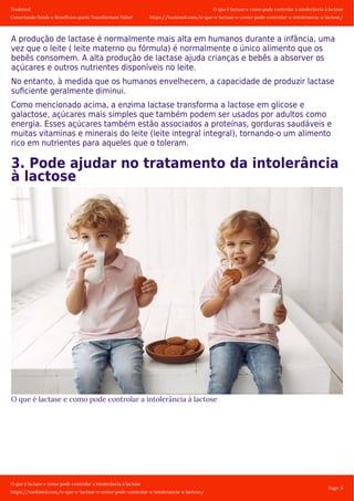 Tookmed
Conectando Saúde e Benefícios quem Transformam Vidas!
O que é lactase e como pode controlar a intolerância á lactose
https://tookmed.com/o-que-e-lactase-e-como-pode-controlar-a-intolerancia-a-lactose/
O que é lactase e como pode controlar a intolerância á lactose
https://tookmed.com/o-que-e-lactase-e-como-pode-controlar-a-intolerancia-a-lactose/
Page: 6
A produção de lactase é normalmente mais alta em humanos durante a infância, uma
vez que o leite ( leite materno ou fórmula) é normalmente o único alimento que os
bebês consomem. A alta produção de lactase ajuda crianças e bebês a absorver os
açúcares e outros nutrientes disponíveis no leite.
No entanto, à medida que os humanos envelhecem, a capacidade de produzir lactase
suﬁciente geralmente diminui.
Como mencionado acima, a enzima lactase transforma a lactose em glicose e
galactose, açúcares mais simples que também podem ser usados ​​por adultos como
energia. Esses açúcares também estão associados a proteínas, gorduras saudáveis ​​e
muitas vitaminas e minerais do leite (leite integral integral), tornando-o um alimento
rico em nutrientes para aqueles que o toleram.
3. Pode ajudar no tratamento da intolerância
à lactose
O que é lactase e como pode controlar a intolerância á lactose
 