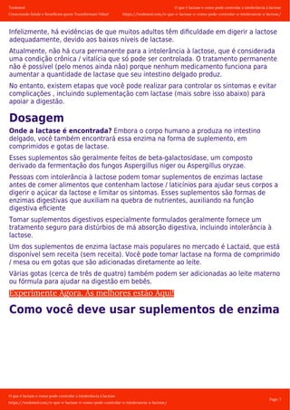 Tookmed
Conectando Saúde e Benefícios quem Transformam Vidas!
O que é lactase e como pode controlar a intolerância á lactose
https://tookmed.com/o-que-e-lactase-e-como-pode-controlar-a-intolerancia-a-lactose/
O que é lactase e como pode controlar a intolerância á lactose
https://tookmed.com/o-que-e-lactase-e-como-pode-controlar-a-intolerancia-a-lactose/
Page: 7
Infelizmente, há evidências de que muitos adultos têm diﬁculdade em digerir a lactose
adequadamente, devido aos baixos níveis de lactase.
Atualmente, não há cura permanente para a intolerância à lactose, que é considerada
uma condição crônica / vitalícia que só pode ser controlada. O tratamento permanente
não é possível (pelo menos ainda não) porque nenhum medicamento funciona para
aumentar a quantidade de lactase que seu intestino delgado produz.
No entanto, existem etapas que você pode realizar para controlar os sintomas e evitar
complicações , incluindo suplementação com lactase (mais sobre isso abaixo) para
apoiar a digestão.
Dosagem
Onde a lactase é encontrada? Embora o corpo humano a produza no intestino
delgado, você também encontrará essa enzima na forma de suplemento, em
comprimidos e gotas de lactase.
Esses suplementos são geralmente feitos de beta-galactosidase, um composto
derivado da fermentação dos fungos Aspergillus niger ou Aspergillus oryzae.
Pessoas com intolerância à lactose podem tomar suplementos de enzimas lactase
antes de comer alimentos que contenham lactose / laticínios para ajudar seus corpos a
digerir o açúcar da lactose e limitar os sintomas. Esses suplementos são formas de
enzimas digestivas que auxiliam na quebra de nutrientes, auxiliando na função
digestiva eﬁciente
Tomar suplementos digestivos especialmente formulados geralmente fornece um
tratamento seguro para distúrbios de má absorção digestiva, incluindo intolerância à
lactose.
Um dos suplementos de enzima lactase mais populares no mercado é Lactaid, que está
disponível sem receita (sem receita). Você pode tomar lactase na forma de comprimido
/ mesa ou em gotas que são adicionadas diretamente ao leite.
Várias gotas (cerca de três de quatro) também podem ser adicionadas ao leite materno
ou fórmula para ajudar na digestão em bebês.
Experimente Agora. As melhores estão Aqui!
Como você deve usar suplementos de enzima
 
