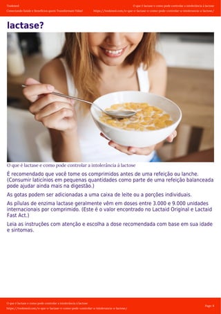 Tookmed
Conectando Saúde e Benefícios quem Transformam Vidas!
O que é lactase e como pode controlar a intolerância á lactose
https://tookmed.com/o-que-e-lactase-e-como-pode-controlar-a-intolerancia-a-lactose/
O que é lactase e como pode controlar a intolerância á lactose
https://tookmed.com/o-que-e-lactase-e-como-pode-controlar-a-intolerancia-a-lactose/
Page: 8
lactase?
O que é lactase e como pode controlar a intolerância á lactose
É recomendado que você tome os comprimidos antes de uma refeição ou lanche.
(Consumir laticínios em pequenas quantidades como parte de uma refeição balanceada
pode ajudar ainda mais na digestão.)
As gotas podem ser adicionadas a uma caixa de leite ou a porções individuais.
As pílulas de enzima lactase geralmente vêm em doses entre 3.000 e 9.000 unidades
internacionais por comprimido. (Este é o valor encontrado no Lactaid Original e Lactaid
Fast Act.)
Leia as instruções com atenção e escolha a dose recomendada com base em sua idade
e sintomas.
 