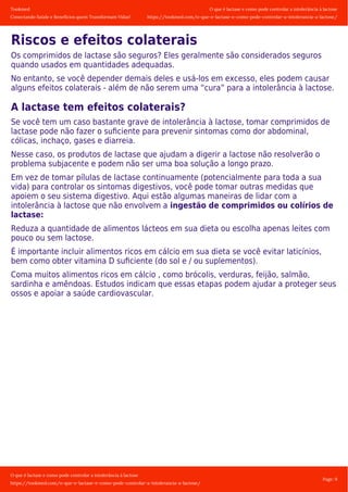 Tookmed
Conectando Saúde e Benefícios quem Transformam Vidas!
O que é lactase e como pode controlar a intolerância á lactose
https://tookmed.com/o-que-e-lactase-e-como-pode-controlar-a-intolerancia-a-lactose/
O que é lactase e como pode controlar a intolerância á lactose
https://tookmed.com/o-que-e-lactase-e-como-pode-controlar-a-intolerancia-a-lactose/
Page: 9
Riscos e efeitos colaterais
Os comprimidos de lactase são seguros? Eles geralmente são considerados seguros
quando usados ​​em quantidades adequadas.
No entanto, se você depender demais deles e usá-los em excesso, eles podem causar
alguns efeitos colaterais - além de não serem uma “cura” para a intolerância à lactose.
A lactase tem efeitos colaterais?
Se você tem um caso bastante grave de intolerância à lactose, tomar comprimidos de
lactase pode não fazer o suﬁciente para prevenir sintomas como dor abdominal,
cólicas, inchaço, gases e diarreia.
Nesse caso, os produtos de lactase que ajudam a digerir a lactose não resolverão o
problema subjacente e podem não ser uma boa solução a longo prazo.
Em vez de tomar pílulas de lactase continuamente (potencialmente para toda a sua
vida) para controlar os sintomas digestivos, você pode tomar outras medidas que
apoiem o seu sistema digestivo. Aqui estão algumas maneiras de lidar com a
intolerância à lactose que não envolvem a ingestão de comprimidos ou colírios de
lactase:
Reduza a quantidade de alimentos lácteos em sua dieta ou escolha apenas leites com
pouco ou sem lactose.
É importante incluir alimentos ricos em cálcio em sua dieta se você evitar laticínios,
bem como obter vitamina D suﬁciente (do sol e / ou suplementos).
Coma muitos alimentos ricos em cálcio , como brócolis, verduras, feijão, salmão,
sardinha e amêndoas. Estudos indicam que essas etapas podem ajudar a proteger seus
ossos e apoiar a saúde cardiovascular.
 