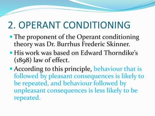 2. OPERANT CONDITIONING
 The proponent of the Operant conditioning
theory was Dr. Burrhus Frederic Skinner.
 His work was based on Edward Thorndike’s
(1898) law of effect.
 According to this principle, behaviour that is
followed by pleasant consequences is likely to
be repeated, and behaviour followed by
unpleasant consequences is less likely to be
repeated.
 