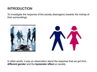 INTRODUCTION
To investigate the response of the society (teenagers) towards the mishap of
their surroundings.

In other words, it was an observation about the response that we got from
different gender and the bystander effect on society

 