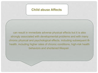 can result in immediate adverse physical effects but it is also
strongly associated with developmental problems and with many
chronic physical and psychological effects, including subsequent ill-
health, including higher rates of chronic conditions, high-risk health
behaviors and shortened lifespan .
Child abuse Affects
 