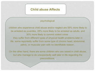 psychological
children who experience child abuse and/or neglect are 59% more likely to
be arrested as juveniles, 28% more likely to be arrested as adults, and
30% more likely to commit violent crime .
they suffer from different types of physical health problems later in
life. some reportedly suffer from some type of chronic head, abdominal,
pelvic, or muscular pain with no identifiable reason .
On the other hand, there are some children who are raised in child abuse,
but who manage to do unexpectedly well later in life regarding the
preconditions..
Child abuse Affects
 