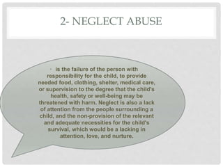 2- NEGLECT ABUSE
• is the failure of the person with
responsibility for the child, to provide
needed food, clothing, shelter, medical care,
or supervision to the degree that the child's
health, safety or well-being may be
threatened with harm. Neglect is also a lack
of attention from the people surrounding a
child, and the non-provision of the relevant
and adequate necessities for the child's
survival, which would be a lacking in
attention, love, and nurture.
 