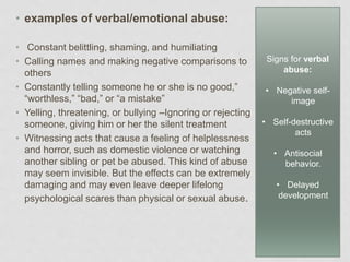 • examples of verbal/emotional abuse:
• Constant belittling, shaming, and humiliating
• Calling names and making negative comparisons to
others
• Constantly telling someone he or she is no good,”
“worthless,” “bad,” or “a mistake”
• Yelling, threatening, or bullying –Ignoring or rejecting
someone, giving him or her the silent treatment
• Witnessing acts that cause a feeling of helplessness
and horror, such as domestic violence or watching
another sibling or pet be abused. This kind of abuse
may seem invisible. But the effects can be extremely
damaging and may even leave deeper lifelong
psychological scares than physical or sexual abuse.
Signs for verbal
abuse:
• Negative self-
image
• Self-destructive
acts
• Antisocial
behavior.
• Delayed
development
 