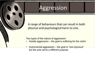 Aggression
A range of behaviours that can result in both
physical and psychological harm to one.
Two types of the nature of aggression:
• Hostile aggression – the goal is suffering for the victim
• Instrumental aggression – the goal is "non-injurious"
but the acts serve a different purpose
 