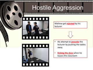 • He attempt to provoke the
lecturer by pushing the tables
away.
• Kicking the door when he
leaves the classroom
Mathew get rejected by his
lecturer
Hostile Aggression
 