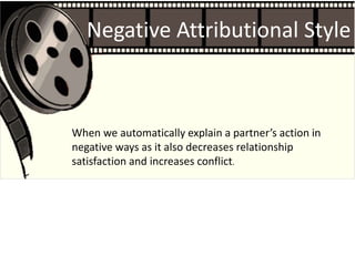 Negative Attributional Style
When we automatically explain a partner’s action in
negative ways as it also decreases relationship
satisfaction and increases conflict.
 