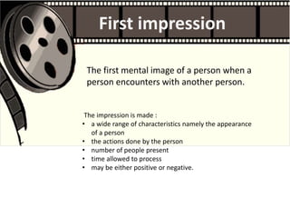 The impression is made :
• a wide range of characteristics namely the appearance
of a person
• the actions done by the person
• number of people present
• time allowed to process
• may be either positive or negative.
First impression
The first mental image of a person when a
person encounters with another person.
 