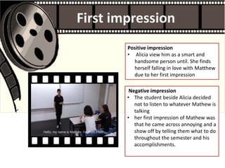 First impression
Negative impression
• The student beside Alicia decided
not to listen to whatever Mathew is
talking
• her first impression of Mathew was
that he came across annoying and a
show off by telling them what to do
throughout the semester and his
accomplishments.
Positive impression
• Alicia view him as a smart and
handsome person until. She finds
herself falling in love with Matthew
due to her first impression
 